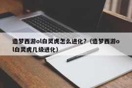 造梦西游ol白灵虎怎么进化?（造梦西游ol白灵虎几级进化）