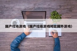 国产垃圾游戏（国产垃圾游戏对比国外游戏）