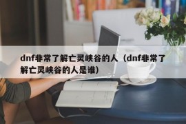 dnf非常了解亡灵峡谷的人（dnf非常了解亡灵峡谷的人是谁）