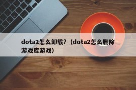 dota2怎么卸载?（dota2怎么删除游戏库游戏）