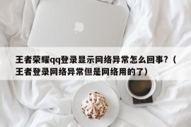 王者荣耀qq登录显示网络异常怎么回事?（王者登录网络异常但是网络用的了）