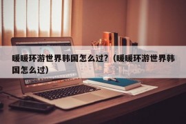 暖暖环游世界韩国怎么过?（暖暖环游世界韩国怎么过）