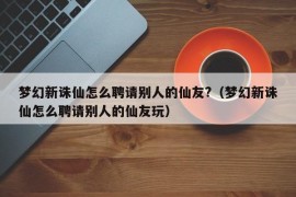 梦幻新诛仙怎么聘请别人的仙友?（梦幻新诛仙怎么聘请别人的仙友玩）