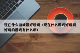 现在什么游戏最好玩啊（现在什么游戏好玩啊好玩的游戏有什么啊）