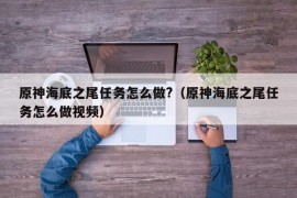 原神海底之尾任务怎么做?（原神海底之尾任务怎么做视频）