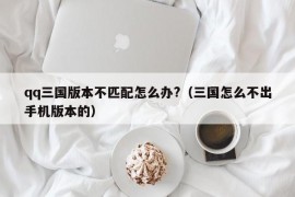 qq三国版本不匹配怎么办?（三国怎么不出手机版本的）