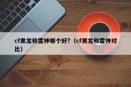 cf黑龙和雷神哪个好?（cf黑龙和雷神对比）