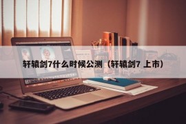 轩辕剑7什么时候公测（轩辕剑7 上市）