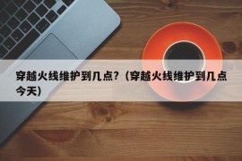 穿越火线维护到几点?（穿越火线维护到几点今天）