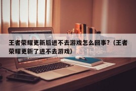 王者荣耀更新后进不去游戏怎么回事?（王者荣耀更新了进不去游戏）