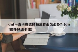 dnf一直卡在选择频道界面怎么办?（dnf选择频道卡住）