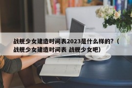 战舰少女建造时间表2023是什么样的?（战舰少女建造时间表 战舰少女吧）