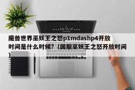 魔兽世界巫妖王之怒p1mdashp4开放时间是什么时候?（国服巫妖王之怒开放时间）