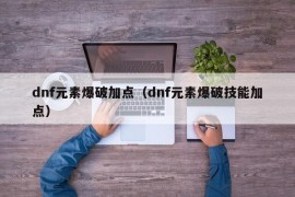 dnf元素爆破加点（dnf元素爆破技能加点）