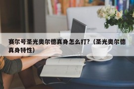 赛尔号圣光奥尔德真身怎么打?（圣光奥尔德真身特性）