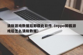 清除游戏数据后卸载此软件（oppo卸载游戏后怎么清除数据）